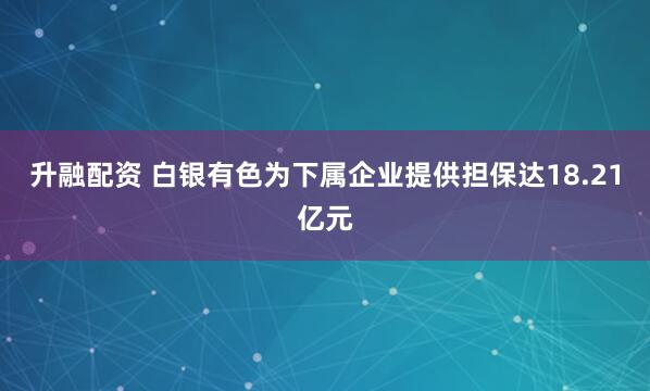 升融配资 白银有色为下属企业提供担保达18.21亿元