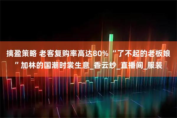 摛盈策略 老客复购率高达80% “了不起的老板娘”加林的国潮时裳生意_香云纱_直播间_服装