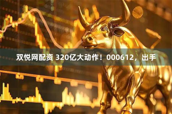 双悦网配资 320亿大动作!000612,出手
