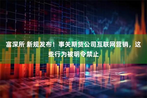 富深所 新规发布!事关期货公司互联网营销,这些行为被明令禁止
