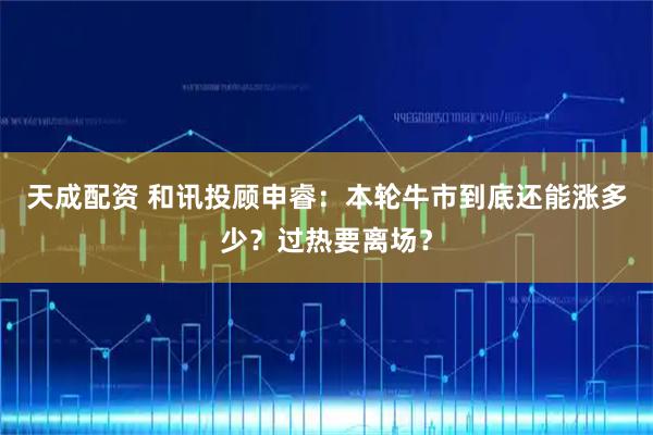 天成配资 和讯投顾申睿：本轮牛市到底还能涨多少？过热要离场？