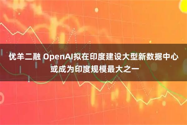 优羊二融 OpenAI拟在印度建设大型新数据中心 或成为印度规模最大之一