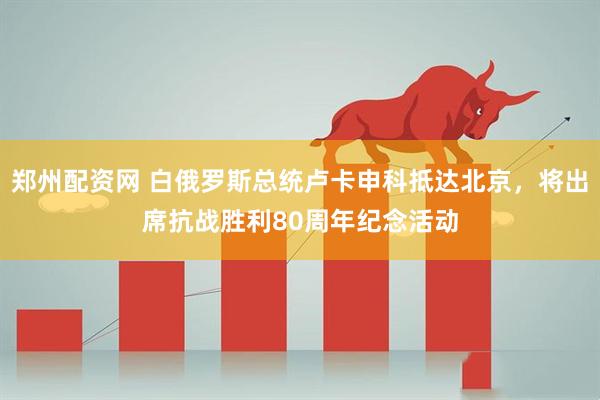 郑州配资网 白俄罗斯总统卢卡申科抵达北京，将出席抗战胜利80周年纪念活动