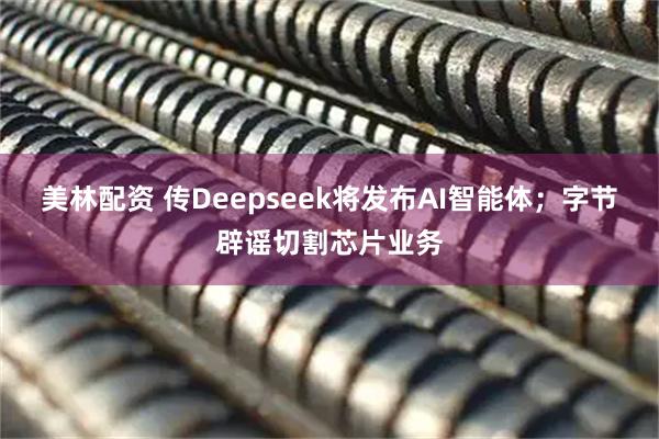 美林配资 传Deepseek将发布AI智能体；字节辟谣切割芯片业务