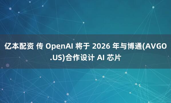 亿本配资 传 OpenAI 将于 2026 年与博通(AVGO.US)合作设计 AI 芯片