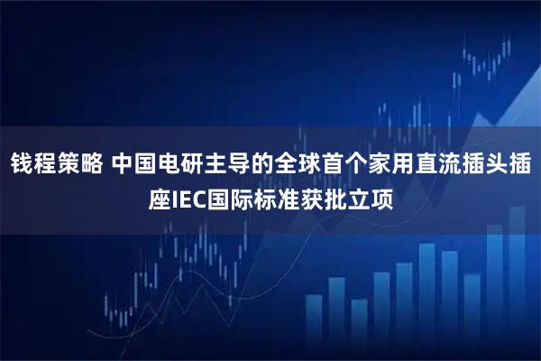 钱程策略 中国电研主导的全球首个家用直流插头插座IEC国际标准获批立项