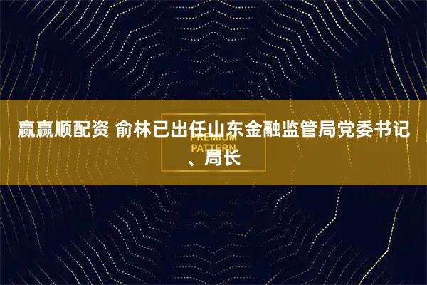 赢赢顺配资 俞林已出任山东金融监管局党委书记、局长