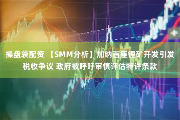 操盘袋配资 【SMM分析】加纳首座锂矿开发引发税收争议 政府被呼吁审慎评估特许条款