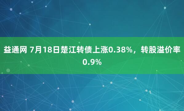 益通网 7月18日楚江转债上涨0.38%，转股溢价率0.9%