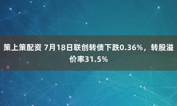 策上策配资 7月18日联创转债下跌0.36%，转股溢价率31.5%