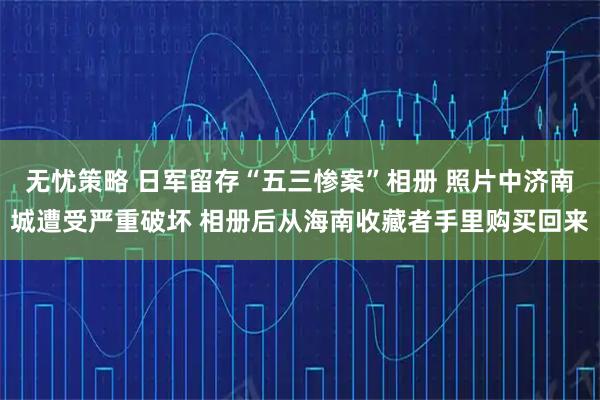 无忧策略 日军留存“五三惨案”相册 照片中济南城遭受严重破坏 相册后从海南收藏者手里购买回来