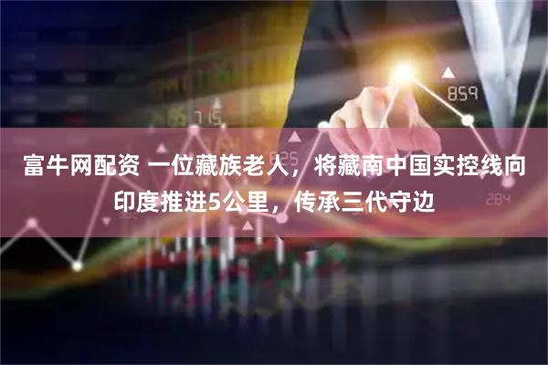 富牛网配资 一位藏族老人,将藏南中国实控线向印度推进5公里,传承三代守边