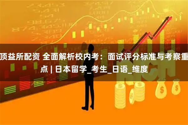 顶益所配资 全面解析校内考：面试评分标准与考察重点 | 日本留学_考生_日语_维度