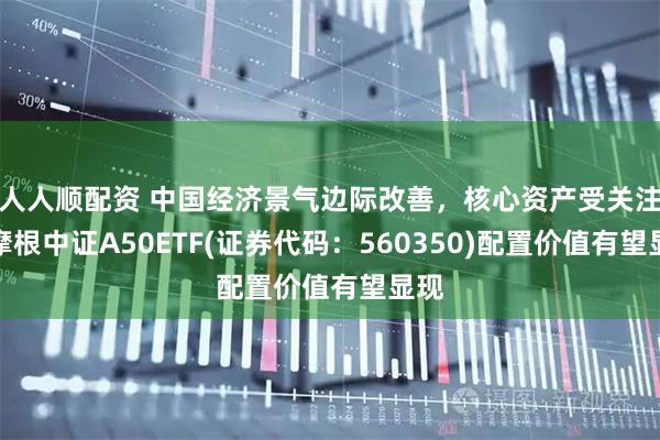 人人顺配资 中国经济景气边际改善,核心资产受关注,摩根中证A50ETF(证券代码:560350)配置价值有望显现