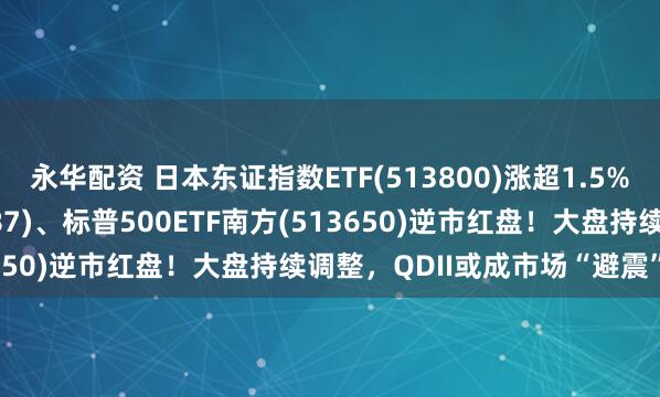 永华配资 日本东证指数ETF(513800)涨超1.5%，亚太精选ETF(159687)、标普500ETF南方(513650)逆市红盘！大盘持续调整，QDII或成市场“避震”利器