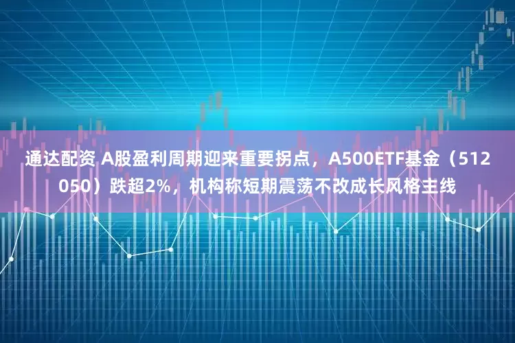 通达配资 A股盈利周期迎来重要拐点，A500ETF基金（512050）跌超2%，机构称短期震荡不改成长风格主线