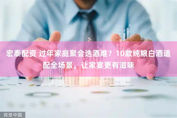 宏泰配资 过年家庭聚会选酒难？10款纯粮白酒适配全场景，让家宴更有滋味