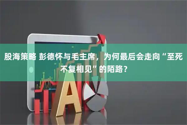 股海策略 彭德怀与毛主席，为何最后会走向“至死不复相见”的陌路？